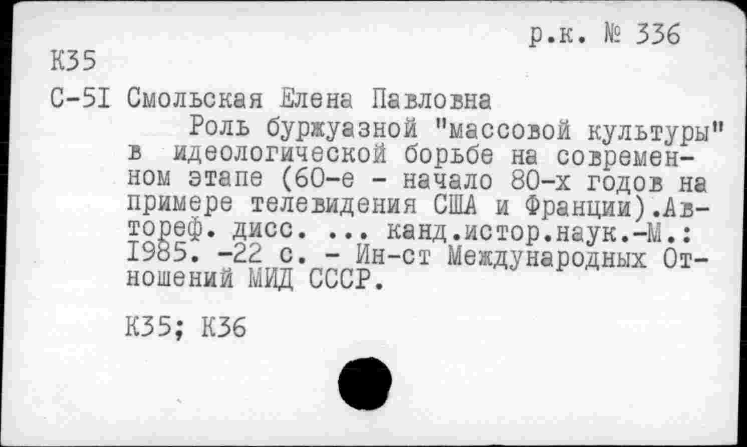 ﻿р.к. № 336
КЗ 5
С-51 Смольская Елена Павловна
Роль буржуазной "массовой культуры" в идеологической борьбе на современном этапе (6О-е - начало 80-х годов на примере телевидения США и Франции).Ав-дисс. ... канд.истор.наук.-М.: 1985. -22 с. - Ин-ст Международных Отношений МИД СССР.
КЗ5; К36